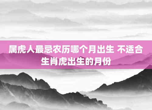 属虎人最忌农历哪个月出生 不适合生肖虎出生的月份