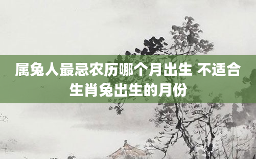 属兔人最忌农历哪个月出生 不适合生肖兔出生的月份