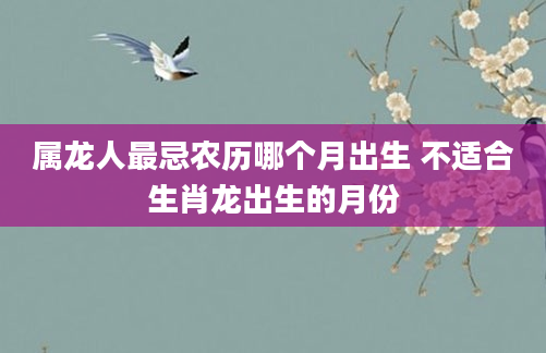 属龙人最忌农历哪个月出生 不适合生肖龙出生的月份