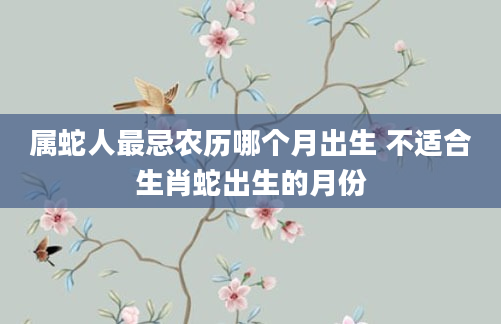属蛇人最忌农历哪个月出生 不适合生肖蛇出生的月份