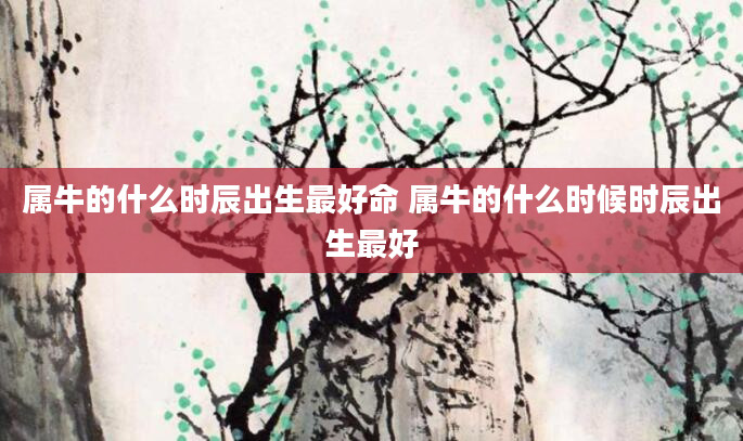 属牛的什么时辰出生最好命 属牛的什么时候时辰出生最好