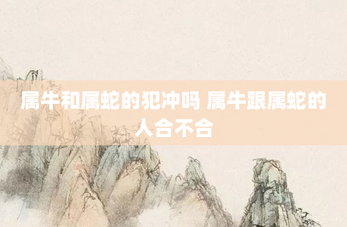 属牛和属蛇的犯冲吗 属牛跟属蛇的人合不合