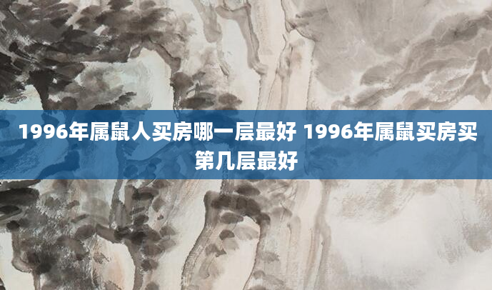 1996年属鼠人买房哪一层最好 1996年属鼠买房买第几层最好