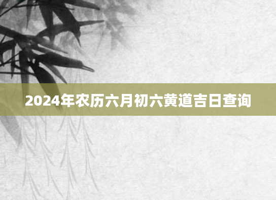 2024年农历六月初六黄道吉日查询