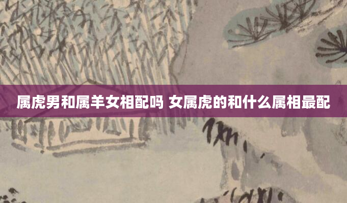 属虎男和属羊女相配吗 女属虎的和什么属相最配