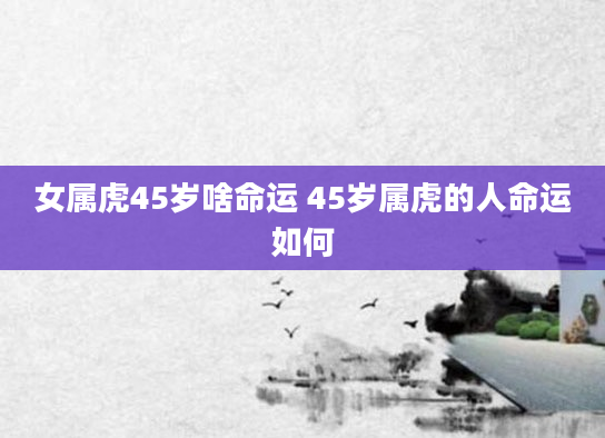 女属虎45岁啥命运 45岁属虎的人命运如何