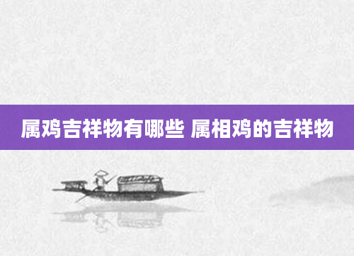 属鸡吉祥物有哪些 属相鸡的吉祥物