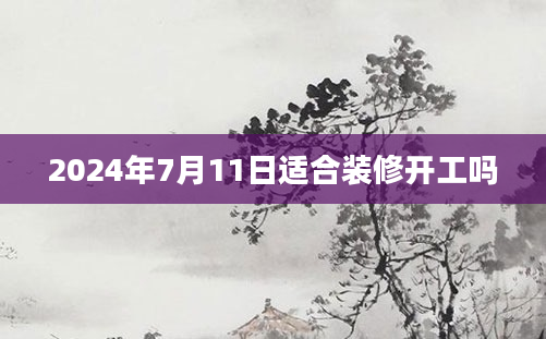 2024年7月11日适合装修开工吗