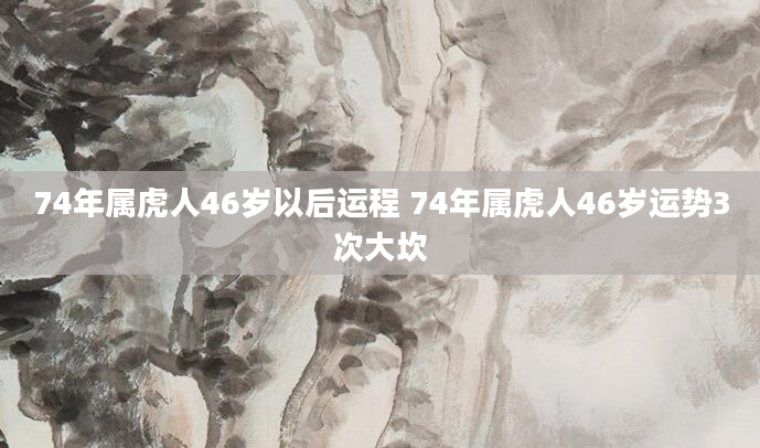 74年属虎人46岁以后运程 74年属虎人46岁运势3次大坎