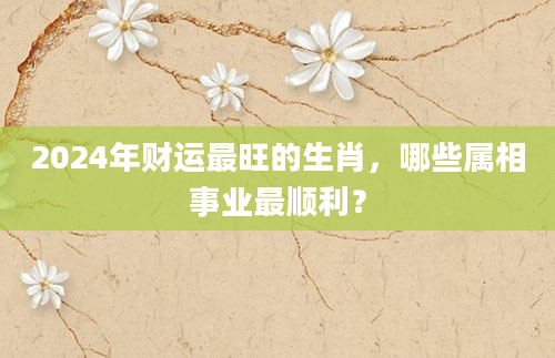 2024年财运最旺的生肖，哪些属相事业最顺利？