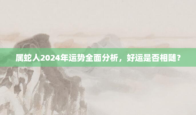 属蛇人2024年运势全面分析，好运是否相随？