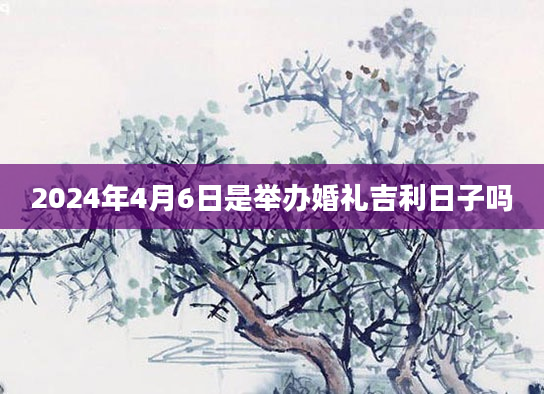 2024年4月6日是举办婚礼吉利日子吗