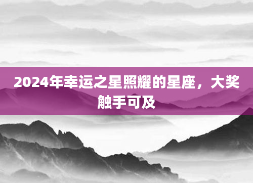 2024年幸运之星照耀的星座，大奖触手可及