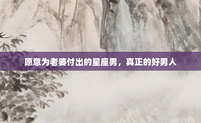 愿意为老婆付出的星座男，真正的好男人