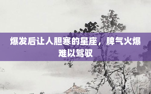 爆发后让人胆寒的星座，脾气火爆难以驾驭