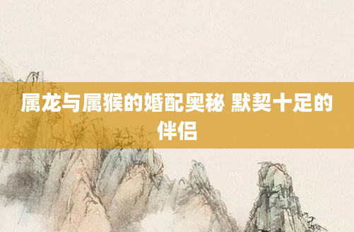 属龙与属猴的婚配奥秘 默契十足的伴侣