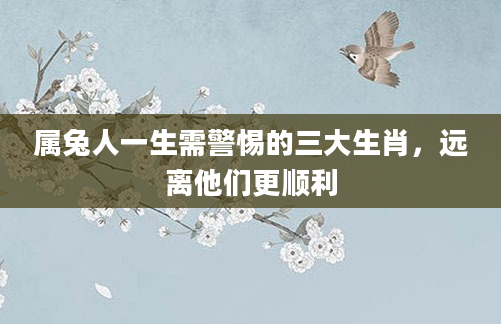 属兔人一生需警惕的三大生肖，远离他们更顺利