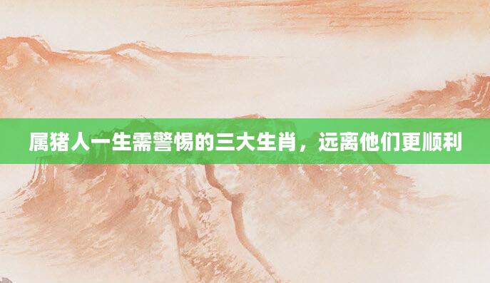 属猪人一生需警惕的三大生肖,远离他们更顺利