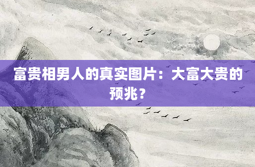 富贵相男人的真实图片：大富大贵的预兆？
