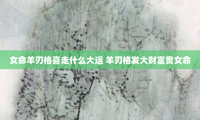 女命羊刃格喜走什么大运 羊刃格发大财富贵女命