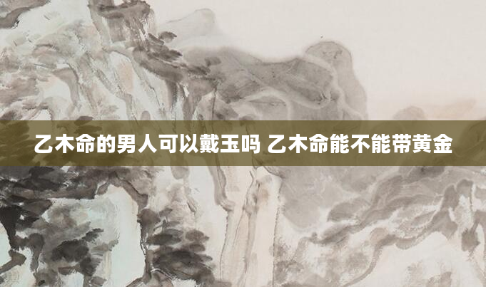 乙木命的男人可以戴玉吗 乙木命能不能带黄金