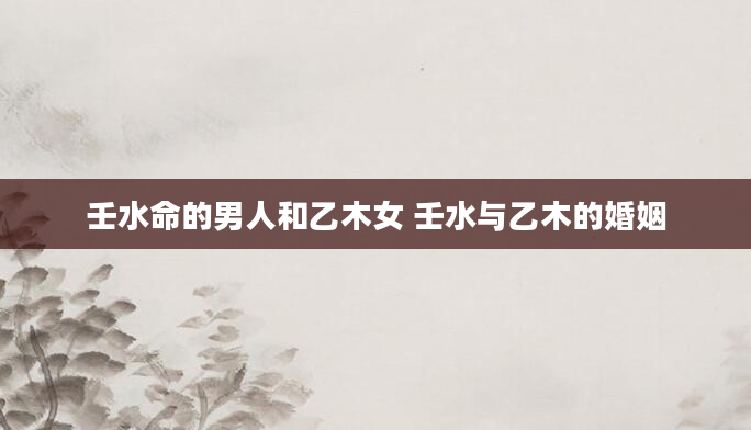 壬水命的男人和乙木女 壬水与乙木的婚姻