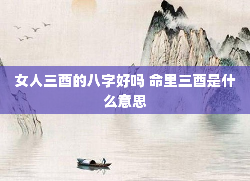 女人三酉的八字好吗 命里三酉是什么意思