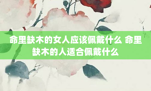 命里缺木的女人应该佩戴什么 命里缺木的人适合佩戴什么