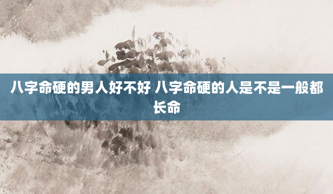八字命硬的男人好不好 八字命硬的人是不是一般都长命