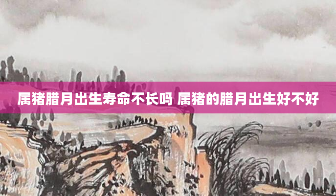 属猪腊月出生寿命不长吗 属猪的腊月出生好不好