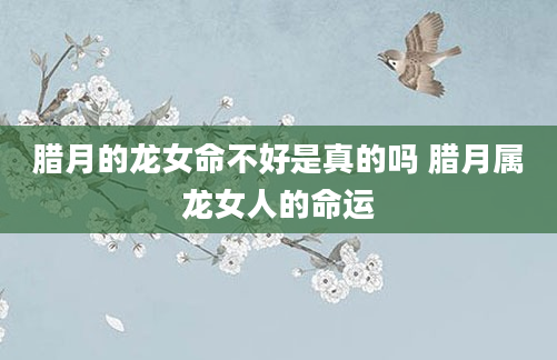 腊月的龙女命不好是真的吗 腊月属龙女人的命运