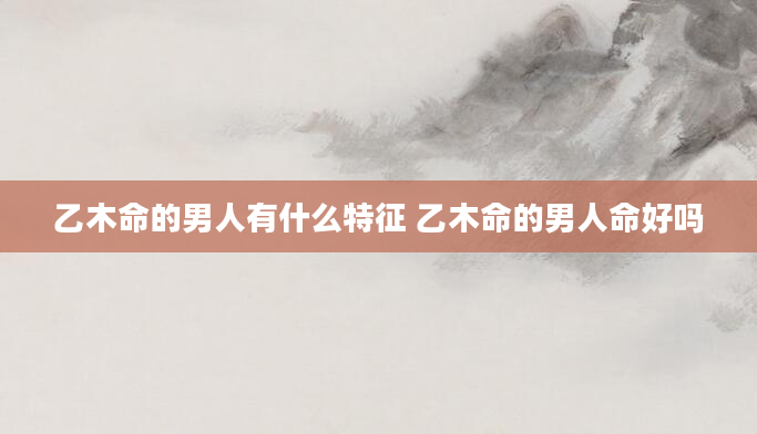 乙木命的男人有什么特征 乙木命的男人命好吗
