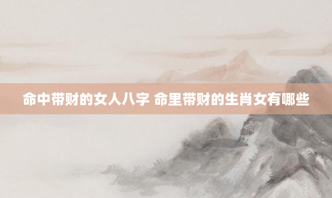 命中带财的女人八字 命里带财的生肖女有哪些
