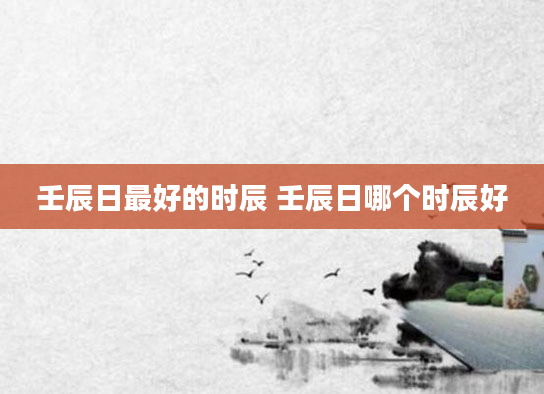 壬辰日最好的时辰 壬辰日哪个时辰好