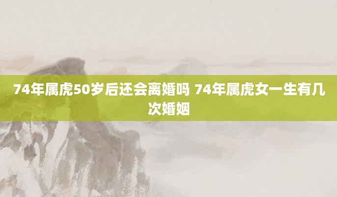 74年属虎50岁后还会离婚吗 74年属虎女一生有几次婚姻