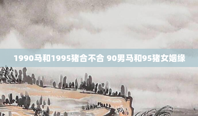 1990马和1995猪合不合 90男马和95猪女姻缘