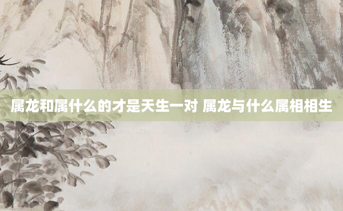 属龙和属什么的才是天生一对 属龙与什么属相相生