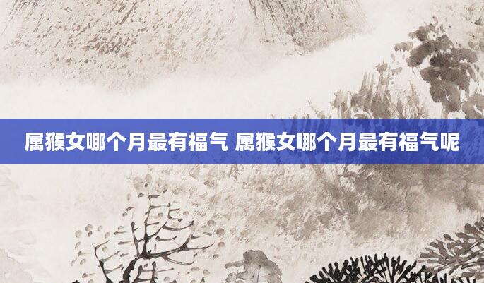 属猴女哪个月最有福气 属猴女哪个月最有福气呢