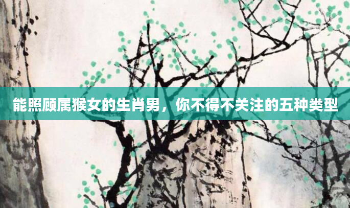 能照顾属猴女的生肖男，你不得不关注的五种类型