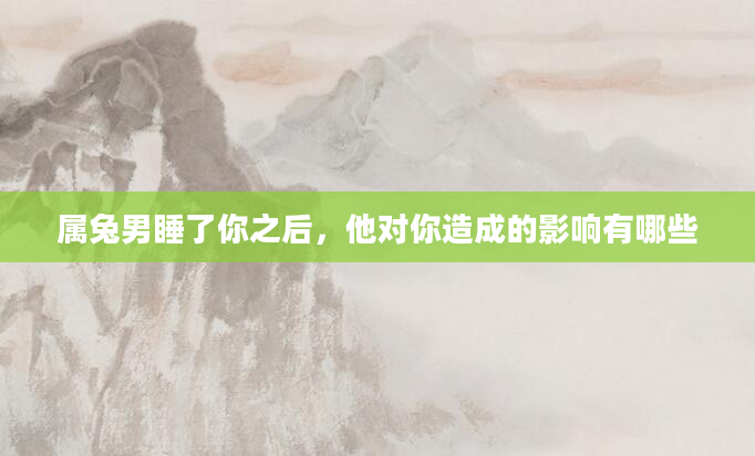 属兔男睡了你之后，他对你造成的影响有哪些