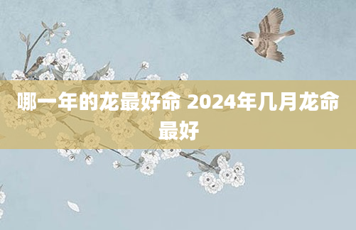 哪一年的龙最好命 2024年几月龙命最好