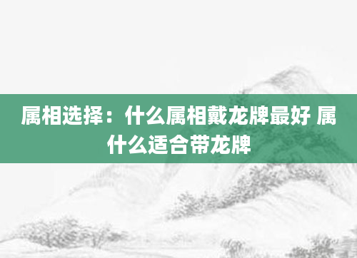 属相选择：什么属相戴龙牌最好 属什么适合带龙牌