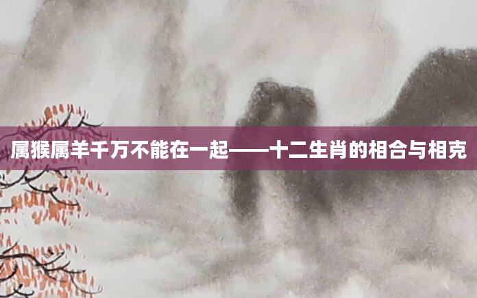 属猴属羊千万不能在一起——十二生肖的相合与相克