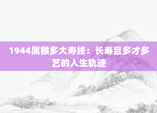 1944属猴多大寿终：长寿且多才多艺的人生轨迹