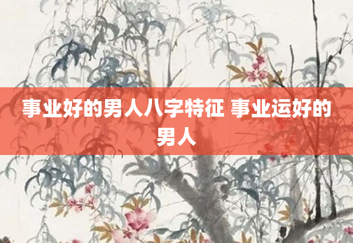 事业好的男人八字特征 事业运好的男人