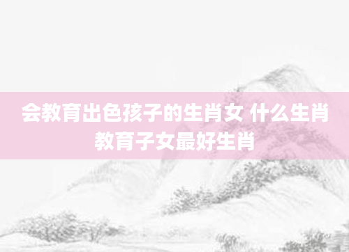 会教育出色孩子的生肖女 什么生肖教育子女最好生肖