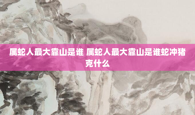 属蛇人最大靠山是谁 属蛇人最大靠山是谁蛇冲猪克什么