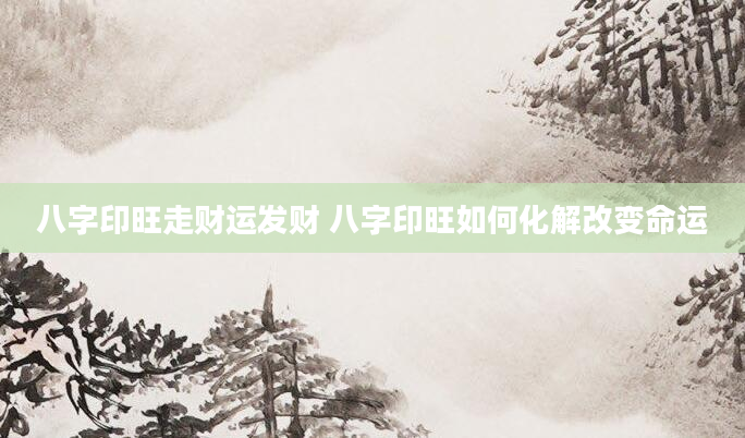 八字印旺走财运发财 八字印旺如何化解改变命运