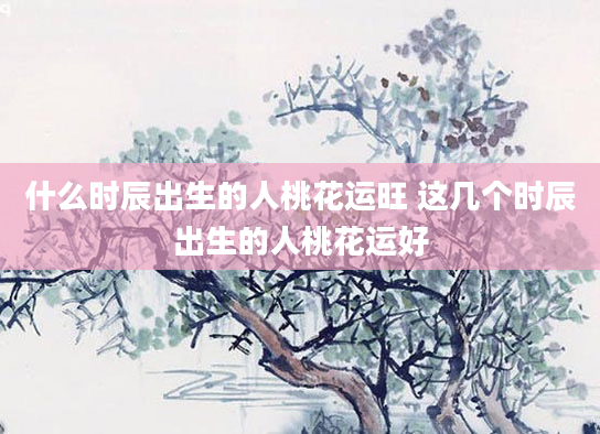 什么时辰出生的人桃花运旺 这几个时辰出生的人桃花运好