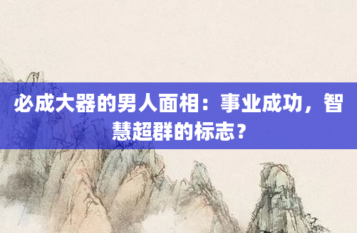 必成大器的男人面相：事业成功，智慧超群的标志？